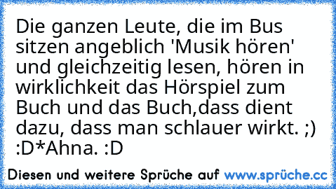 Die ganzen Leute, die im Bus sitzen angeblich 'Musik hören' und gleichzeitig lesen, hören in wirklichkeit das Hörspiel zum Buch und das Buch,dass dient dazu, dass man schlauer wirkt. ;) :D
*Ahna. :D