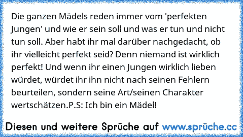 Die ganzen Mädels reden immer vom 'perfekten Jungen' und wie er sein soll und was er tun und nicht tun soll. Aber habt ihr mal darüber nachgedacht, ob ihr vielleicht perfekt seid? Denn niemand ist wirklich perfekt! Und wenn ihr einen Jungen wirklich lieben würdet, würdet ihr ihn nicht nach seinen Fehlern beurteilen, sondern seine Art/seinen Charakter wertschätzen.
P.S: Ich bin ein Mädel!