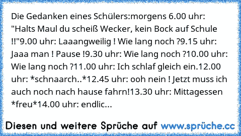 Die Gedanken eines Schülers:
morgens 6.00 uhr:  "Halts Maul du scheiß Wecker, kein Bock auf Schule !!"
9.00 uhr: Laaangweilig ! Wie lang noch ?
9.15 uhr: Jaaa man ! Pause !
9.30 uhr: Wie lang noch ?
10.00 uhr: Wie lang noch ?
11.00 uhr: Ich schlaf gleich ein.
12.00 uhr: *schnaarch..*
12.45 uhr: ooh nein ! Jetzt muss ich auch noch nach hause fahrn!
13.30 uhr: Mittagessen *freu*
14.00 uhr: endlic...