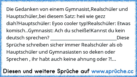 Die Gedanken von einem Gymnasist,Realschüler und Hauptschüler,bei diesem Satz: heii wie gezz diah?
Hauptschüler: Eyoo cooler typ!
Realschüler: Etwas komisch..
Gymnasist: Ach du scheiße!Kannst du kein deutsch sprechen? 
_____________________________
Diese Sprüche schreiben sicher immer Realschüler als ob Hauptschüler und Gymnasiasten so deken oder Sprechen , ihr habt auch keine ahnung oder ?!...