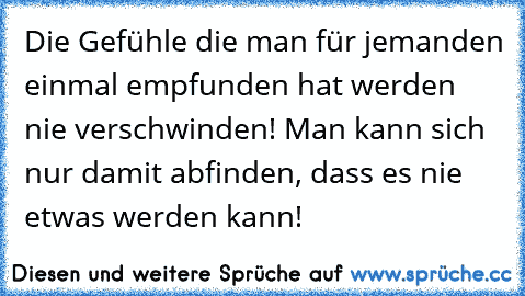 Die Gefühle die man für jemanden einmal empfunden hat werden nie verschwinden! Man kann sich nur damit abfinden, dass es nie etwas werden kann!