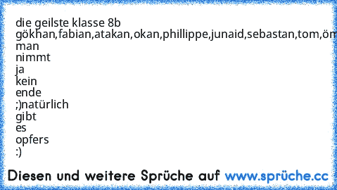 die geilste klasse 8b gökhan,fabian,atakan,okan,phillippe,junaid,sebastan,tom,ömer,niyassi,marvin,phillip,florian,marco,felix,fabianG,nico,pascal,dominik,kristina,tamara,johanna,jessika,julia,verena man nimmt ja kein ende ;)
natürlich gibt es opfers :)