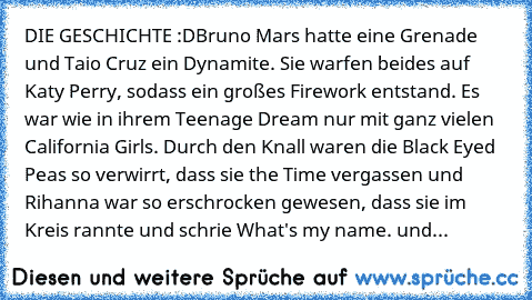 DIE GESCHICHTE :D
Bruno Mars hatte eine Grenade und Taio Cruz ein Dynamite. Sie warfen beides auf Katy Perry, sodass ein﻿ großes﻿ Firework entstand. Es war wie in ihrem Teenage Dream nur mit ganz vielen California Girls.﻿ Durch den Knall waren die Black Eyed Peas so verwirrt, dass sie the Time vergassen und Rihanna war so erschrocken gewesen, dass sie im Kreis rannte und schrie What's my name. und...