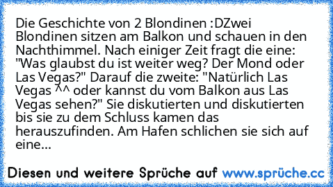 Die Geschichte von 2 Blondinen :D
Zwei Blondinen sitzen am Balkon und schauen in den Nachthimmel. Nach einiger Zeit fragt die eine: "Was glaubst du ist weiter weg? Der Mond oder Las Vegas?" Darauf die zweite: "Natürlich Las Vegas ^^ oder kannst du vom Balkon aus Las Vegas sehen?" Sie diskutierten und diskutierten bis sie zu dem Schluss kamen das herauszufinden. Am Hafen schlichen sie sich auf e...