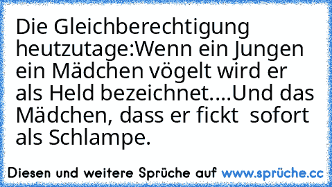 Die Gleichberechtigung heutzutage:
Wenn ein Jungen ein Mädchen vögelt wird er als Held bezeichnet....
Und das Mädchen, dass er fickt  sofort als Schlampe.