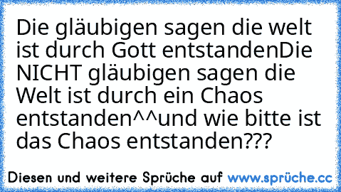 Die gläubigen sagen die welt ist durch Gott entstanden
Die NICHT gläubigen sagen die Welt ist durch ein Chaos entstanden^^
und wie bitte ist das Chaos entstanden???