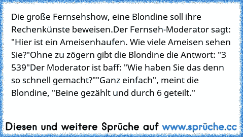 Die große Fernsehshow, eine Blondine soll ihre Rechenkünste beweisen.
Der Fernseh-Moderator sagt: "Hier ist ein Ameisenhaufen. Wie viele Ameisen sehen Sie?"
Ohne zu zögern gibt die Blondine die Antwort: "3 539"
Der Moderator ist baff: "Wie haben Sie das denn so schnell gemacht?"
"Ganz einfach", meint die Blondine, "Beine gezählt und durch 6 geteilt."