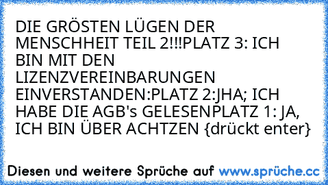 DIE GRÖSTEN LÜGEN DER MENSCHHEIT TEIL 2!!!
PLATZ 3: ICH BIN MIT DEN LIZENZVEREINBARUNGEN                    EINVERSTANDEN:
PLATZ 2:JHA; ICH HABE DIE AGB's GELESEN
PLATZ 1: JA, ICH BIN ÜBER ACHTZEN {drückt enter}