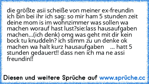 die größte asii scheiße von meiner ex-freundin ich bin bei ihr ich sag: so mir ham 5 stunden zeit deine mom is im wohnzimmer was sollen wa machen worauf hast lust?
sie:lass hausaufgaben machen...
(ich denk) omg was geht mit dir kein bock tu knuddeln? ich stimm zu un denke ok machen wa halt kurz hausaufgaben    ... hatt 5 stunden gedauert!! dass nen ich ma ne assi freundin!!