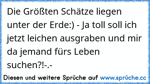 Die Größten Schätze liegen unter der Erde:) - Ja toll soll ich jetzt leichen ausgraben und mir da jemand fürs Leben suchen?!-.-