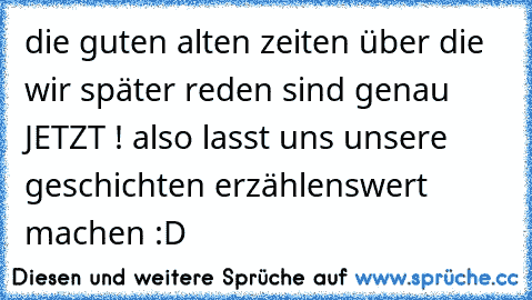 die guten alten zeiten über die wir später reden sind genau JETZT ! also lasst uns unsere geschichten erzählenswert machen :D