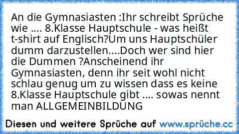 An die Gymnasiasten :
Ihr schreibt Sprüche wie .... 8.Klasse Hauptschule - was heißt t-shirt auf Englisch?
Um uns Hauptschüler dumm darzustellen....
Doch wer sind hier die Dummen ?
Anscheinend ihr Gymnasiasten, denn ihr seit wohl nicht schlau genug um zu wissen dass es keine 8.Klasse Hauptschule gibt .... sowas nennt man ALLGEMEINBILDUNG