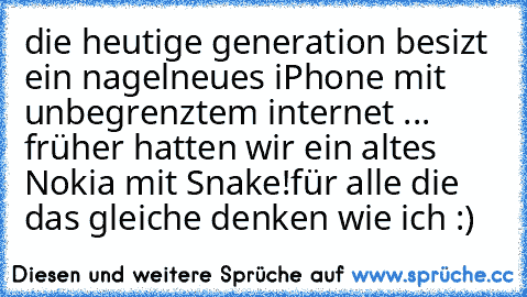 die heutige generation besizt ein nagelneues iPhone mit unbegrenztem internet ... früher hatten wir ein altes Nokia mit Snake!
für alle die das gleiche denken wie ich :)