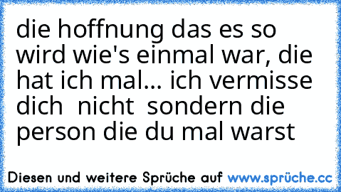 die hoffnung das es so wird wie's einmal war, die hat ich mal... ich vermisse dich  nicht  sondern die person die du mal warst