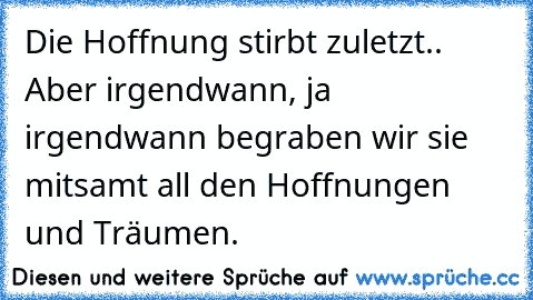 Die Hoffnung stirbt zuletzt.. Aber irgendwann, ja irgendwann begraben wir sie mitsamt all den Hoffnungen und Träumen.