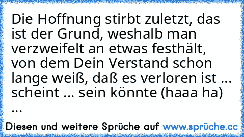 Die Hoffnung stirbt zuletzt, das ist der Grund, weshalb man verzweifelt an etwas festhält, von dem Dein Verstand schon lange weiß, daß es verloren ist ... scheint ... sein könnte (haaa ha)  ...  ♥ ♥ ♥