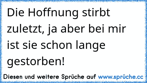 Die Hoffnung stirbt zuletzt, ja aber bei mir ist sie schon lange gestorben!