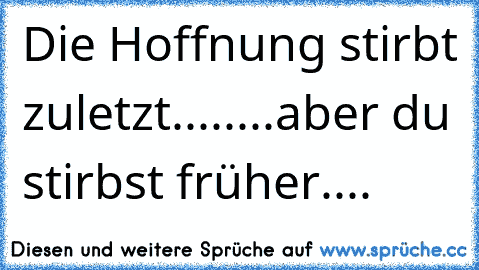 Die Hoffnung stirbt zuletzt.....
...aber du stirbst früher....