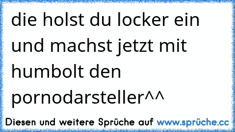 die holst du locker ein und machst jetzt mit humbolt den pornodarsteller^^