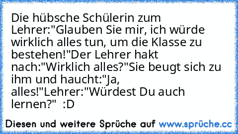 Die hübsche Schülerin zum Lehrer:
"Glauben Sie mir, ich würde wirklich alles tun, um die Klasse zu bestehen!"
Der Lehrer hakt nach:
"Wirklich alles?"
Sie beugt sich zu ihm und haucht:
"Ja, alles!"
Lehrer:
"Würdest Du auch lernen?"  :D