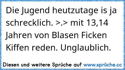 Die Jugend heutzutage is ja schrecklich. >.> mit 13,14 Jahren von Blasen Ficken Kiffen reden. Unglaublich.