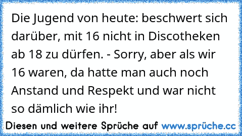 Die Jugend von heute: beschwert sich darüber, mit 16 nicht in Discotheken ab 18 zu dürfen. - Sorry, aber als wir 16 waren, da hatte man auch noch Anstand und Respekt und war nicht so dämlich wie ihr!