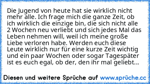 Die Jugend von heute hat sie wirklich nicht mehr alle. Ich frage mich die ganze Zeit, ob ich wirklich die einzige bin, die sich nicht alle 2 Wochen neu verliebt und sich jedes Mal das Leben nehmen will, weil ich meine große Liebe verloren habe. Werden euch diese Leute wirklich nur für eine kurze Zeit wichtig und ein paar Wochen oder sogar Tagespäter ist es euch egal, ob der, den ihr mal geliebt...