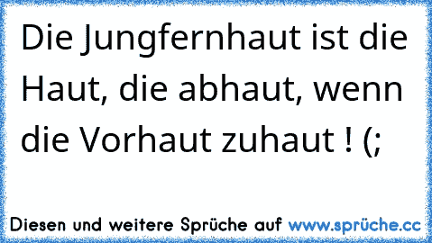 Die Jungfernhaut ist die Haut, die abhaut, wenn die Vorhaut zuhaut ! (;