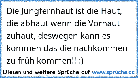 Die Jungfernhaut ist die Haut, die abhaut wenn die Vorhaut zuhaut, deswegen kann es kommen das die nachkommen zu früh kommen!! :)