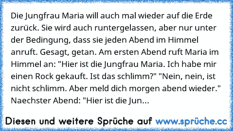 Die Jungfrau Maria will auch mal wieder auf die Erde zurück. Sie wird auch runtergelassen, aber nur unter der Bedingung, dass sie jeden Abend im Himmel anruft. Gesagt, getan. Am ersten Abend ruft Maria im Himmel an: "Hier ist die Jungfrau Maria. Ich habe mir einen Rock gekauft. Ist das schlimm?" "Nein, nein, ist nicht schlimm. Aber meld dich morgen abend wieder." Naechster Abend: "Hier ist die ...