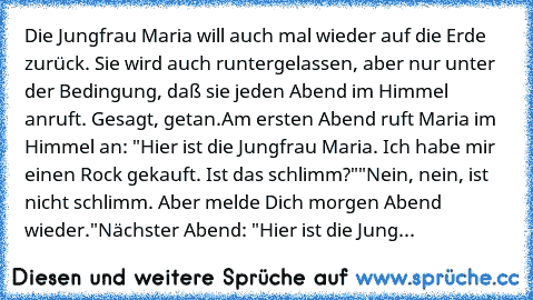 Die Jungfrau Maria will auch mal wieder auf die Erde zurück. Sie wird auch runtergelassen, aber nur unter der Bedingung, daß sie jeden Abend im Himmel anruft. Gesagt, getan.
Am ersten Abend ruft Maria im Himmel an: "Hier ist die Jungfrau Maria. Ich habe mir einen Rock gekauft. Ist das schlimm?"
"Nein, nein, ist nicht schlimm. Aber melde Dich morgen Abend wieder."
Nächster Abend: "Hier ist die J...