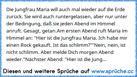 Die Jungfrau Maria will auch mal wieder auf die Erde zurück. Sie wird auch runtergelassen, aber nur unter der Bedingung, daß sie jeden Abend im Himmel anruft. Gesagt, getan.
Am ersten Abend ruft Maria im Himmel an: "Hier ist die Jungfrau Maria. Ich habe mir einen Rock gekauft. Ist das schlimm?"
"Nein, nein, ist nicht schlimm. Aber melde Dich morgen Abend wieder."
Nächster Abend: "Hier ist die J...