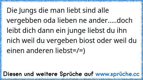 Die Jungs die man liebt sind alle vergebben oda lieben ne ander.....doch leibt dich dann ein junge liebst du ihn nich weil du vergeben biost oder weil du einen anderen liebst=/♥=)