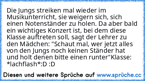 Die Jungs streiken mal wieder im Musikunterricht, sie weigern sich, sich einen Notenständer zu holen. Da aber bald ein wichtiges Konzert ist, bei dem diese Klasse auftreten soll, sagt der Lehrer zu den Mädchen: "Schaut mal, wer jetzt alles von den Jungs noch keinen Ständer hat und holt denen bitte einen runter"
Klasse: *lachflash*
:D :D