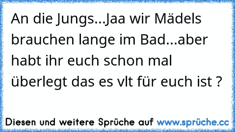 An die Jungs...Jaa wir Mädels brauchen lange im Bad...aber habt ihr euch schon mal überlegt das es vlt für euch ist ?