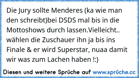 Die Jury sollte Menderes (ka wie man den schreibt)
bei DSDS mal bis in die Mottoshows durch lassen.
Vielleicht.. wählen die Zuschauer ihn ja bis ins Finale & er wird Superstar, nuaa damit wir was zum Lachen haben !
:) ♥