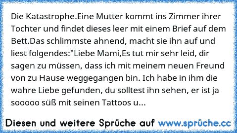 Die Katastrophe.
Eine Mutter kommt ins Zimmer ihrer Tochter und findet dieses leer mit einem Brief auf dem Bett.
Das schlimmste ahnend, macht sie ihn auf und liest folgendes:
"Liebe Mami,
Es tut mir sehr leid, dir sagen zu müssen, dass ich mit meinem neuen Freund von zu Hause weggegangen bin. Ich habe in ihm die wahre Liebe gefunden, du solltest ihn sehen, er ist ja sooooo süß mit seinen Tattoo...