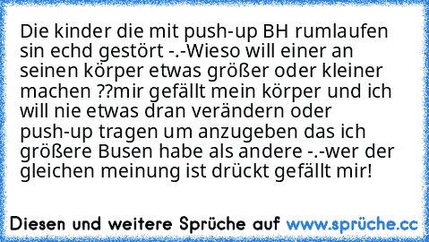 Die kinder die mit push-up BH rumlaufen sin echd gestört -.-
Wieso will einer an seinen körper etwas größer oder kleiner machen ??
mir gefällt mein körper und ich will nie etwas dran verändern oder push-up tragen um anzugeben das ich größere Busen habe als andere -.-
wer der gleichen meinung ist drückt gefällt mir!