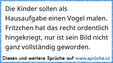 Die Kinder sollen als Hausaufgabe einen Vogel malen. Fritzchen hat das recht ordentlich hingekriegt, nur ist sein Bild nicht ganz vollständig geworden.