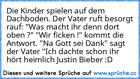 Die Kinder spielen auf dem Dachboden. Der Vater ruft besorgt rauf: "Was macht ihr denn dort oben ?" "Wir ficken !" kommt die Antwort. "Na Gott sei Dank" sagt der Vater "Ich dachte schon ihr hört heimlich Justin Bieber :D