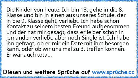 Die Kinder von heute: Ich bin 13, gehe in die 8. Klasse und bin in einen aus unseres Schule, der in die 9. Klasse geht, verliebt. Ich habe schon Kontakt zu seinem besten Freund aufgenommen und der hat mir gesagt, dass er leider schon in jemanden verliebt, aber noch Single ist. Ich habe ihn gefragt, ob er mir ein Date mit ihm besorgen kann, oder ob wir uns mal zu 3. treffen können. Er war auch tota...