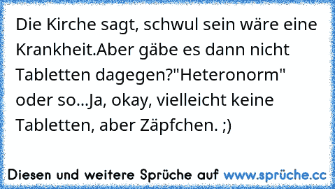 Die Kirche sagt, schwul sein wäre eine Krankheit.
Aber gäbe es dann nicht Tabletten dagegen?
"Heteronorm" oder so...
Ja, okay, vielleicht keine Tabletten, aber Zäpfchen. ;)