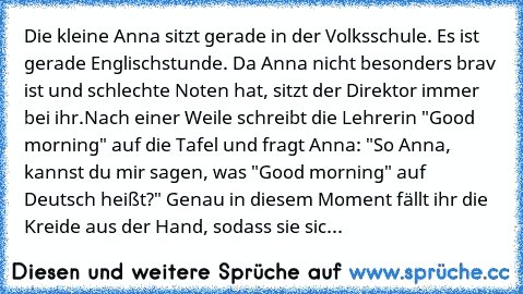 Die kleine Anna sitzt gerade in der Volksschule. Es ist gerade Englischstunde. Da Anna nicht besonders brav ist und schlechte Noten hat, sitzt der Direktor immer bei ihr.
Nach einer Weile schreibt die Lehrerin "Good morning" auf die Tafel und fragt Anna: "So Anna, kannst du mir sagen, was "Good morning" auf Deutsch heißt?" Genau in diesem Moment fällt ihr die Kreide aus der Hand, sodass sie sic...