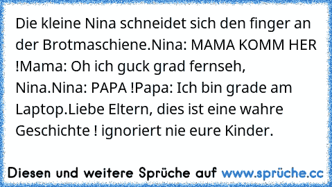 Die kleine Nina schneidet sich den finger an der Brotmaschiene.
Nina: MAMA KOMM HER !
Mama: Oh ich guck grad fernseh, Nina.
Nina: PAPA !
Papa: Ich bin grade am Laptop.
Liebe Eltern, dies ist eine wahre Geschichte ! ignoriert nie eure Kinder.