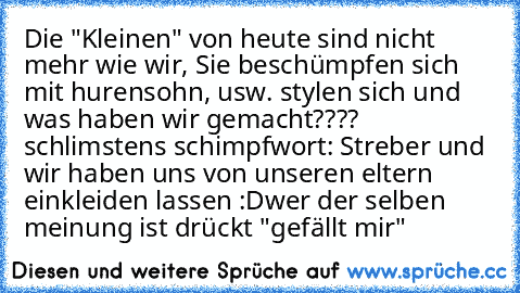 Die "Kleinen" von heute sind nicht mehr wie wir, Sie beschümpfen sich mit hurensohn, usw. stylen sich und was haben wir gemacht???? schlimstens schimpfwort: Streber und wir haben uns von unseren eltern einkleiden lassen :D
wer der selben meinung ist drückt "gefällt mir"