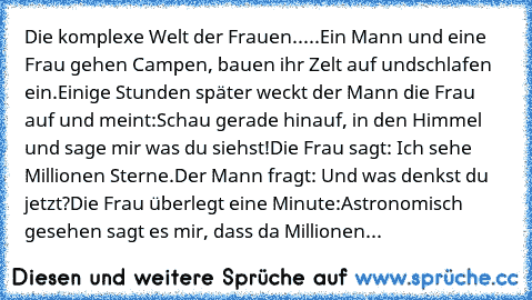 Die komplexe Welt der Frauen.....
Ein Mann und eine Frau gehen Campen, bauen ihr Zelt auf und
schlafen ein.
Einige Stunden später weckt der Mann die Frau auf und meint:
Schau gerade hinauf, in den Himmel und sage mir was du siehst!
Die Frau sagt: Ich sehe Millionen Sterne.
Der Mann fragt: Und was denkst du jetzt?
Die Frau überlegt eine Minute:
Astronomisch gesehen sagt es mir, dass da Millionen...