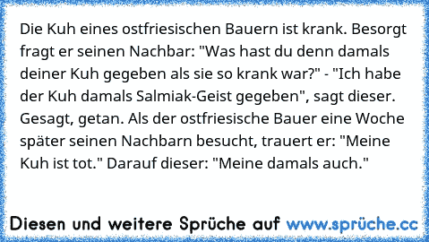 Die Kuh eines ostfriesischen Bauern ist krank. Besorgt fragt er seinen Nachbar: "Was hast du denn damals deiner Kuh gegeben als sie so krank war?" - "Ich habe der Kuh damals Salmiak-Geist gegeben", sagt dieser. Gesagt, getan. Als der ostfriesische Bauer eine Woche später seinen Nachbarn besucht, trauert er: "Meine Kuh ist tot." Darauf dieser: "Meine damals auch."