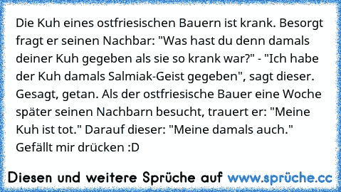 Die Kuh eines ostfriesischen Bauern ist krank. Besorgt fragt er seinen Nachbar: "Was hast du denn damals deiner Kuh gegeben als sie so krank war?" - "Ich habe der Kuh damals Salmiak-Geist gegeben", sagt dieser. Gesagt, getan. Als der ostfriesische Bauer eine Woche später seinen Nachbarn besucht, trauert er: "Meine Kuh ist tot." Darauf dieser: "Meine damals auch." 
Gefällt mir drücken :D