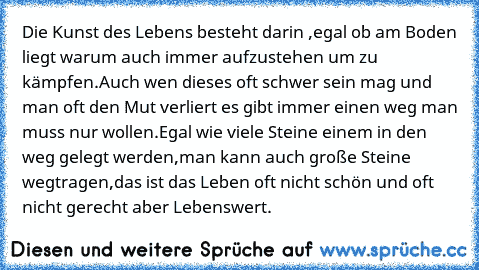 Die Kunst des Lebens besteht darin ,egal ob am Boden liegt warum auch immer aufzustehen um zu kämpfen.Auch wen dieses oft schwer sein mag und man oft den Mut verliert es gibt immer einen weg man muss nur wollen.Egal wie viele Steine einem in den weg gelegt werden,man kann auch große Steine wegtragen,das ist das Leben oft nicht schön und oft nicht gerecht aber Lebenswert.