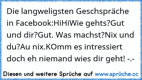 Die langweligsten Geschspräche in Facebook:
Hi
Hi
Wie geht´s?
Gut und dir?
Gut. Was machst?
Nix und du?
Au nix.
KOmm es intressiert doch eh niemand wie´s dir geht! -.-